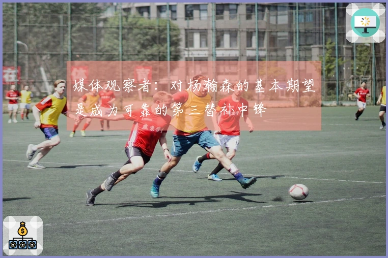 媒体观察者：对杨瀚森的基本期望是成为可靠的第三替补中锋