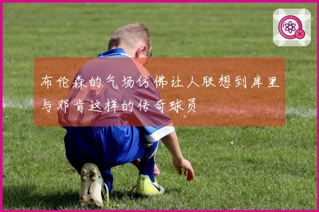 布伦森的气场仿佛让人联想到库里与邓肯这样的传奇球员