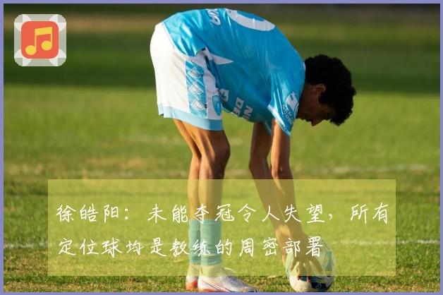 徐皓阳：未能夺冠令人失望，所有定位球均是教练的周密部署