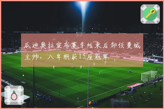 瓜迪奥拉宣布赛季结束后卸任曼城主帅，八年斩获15座冠军