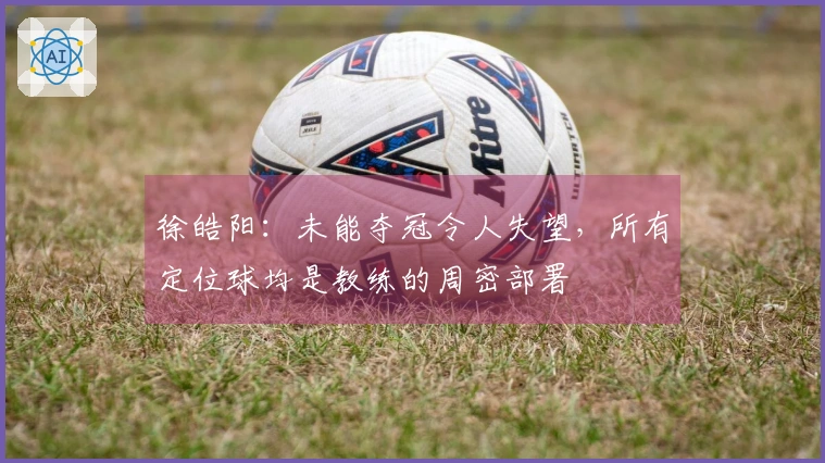 徐皓阳：未能夺冠令人失望，所有定位球均是教练的周密部署
