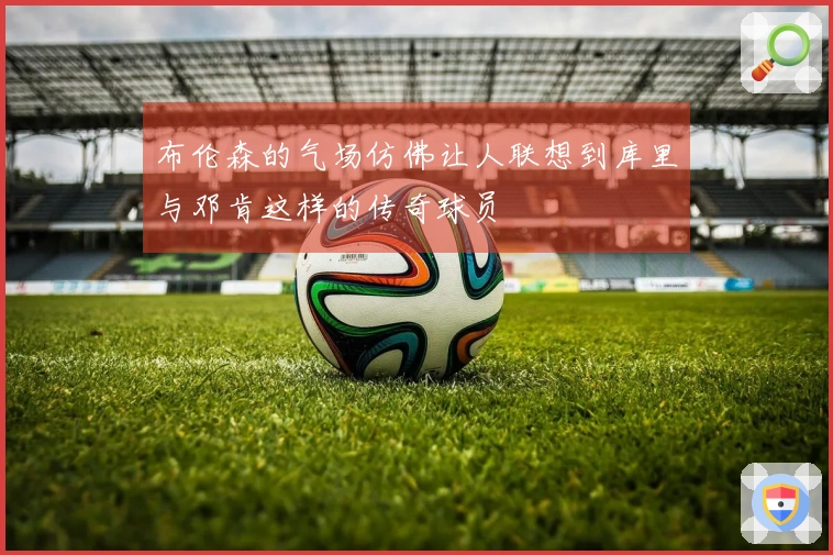 布伦森的气场仿佛让人联想到库里与邓肯这样的传奇球员